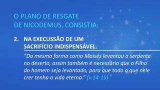 O PLANO DE RESGATE
DE NICODEMUS, CONSISTIA:
2. NA EXECUSSÃO DE UM
SACRIFÍCIO INDISPENSÁVEL.
”Da mesma forma como Moisés levantou a serpente
no deserto, assim também é necessário que o Filho
do homem seja levantado, para que todo o que nele
crer tenha a vida eterna.” (v.14-15)
 
