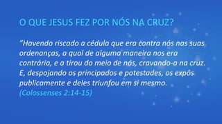 O QUE JESUS FEZ POR NÓS NA CRUZ?
”Havendo riscado a cédula que era contra nós nas suas
ordenanças, a qual de alguma maneira nos era
contrária, e a tirou do meio de nós, cravando-a na cruz.
E, despojando os principados e potestades, os expôs
publicamente e deles triunfou em si mesmo.
(Colossenses 2:14-15)
 