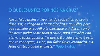 O QUE JESUS FEZ POR NÓS NA CRUZ?
”Jesus falou assim e, levantando seus olhos ao céu, e
disse: Pai, é chegada a hora; glorifica a teu Filho, para
que também o teu Filho te glorifique a ti; Assim como
lhe deste poder sobre toda a carne, para que dê a vida
eterna a todos quantos lhe deste. E a vida eterna é esta:
que te conheçam, a ti só, por único Deus verdadeiro, e a
Jesus Cristo, a quem enviaste.” (João 17:1-3)
 