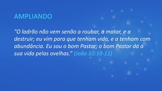 AMPLIANDO
”O ladrão não vem senão a roubar, a matar, e a
destruir; eu vim para que tenham vida, e a tenham com
abundância. Eu sou o bom Pastor; o bom Pastor dá a
sua vida pelas ovelhas.” (João 10:10-11)
 