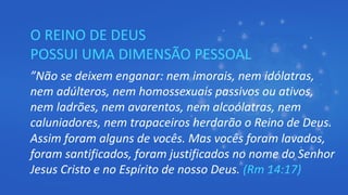 O REINO DE DEUS
POSSUI UMA DIMENSÃO PESSOAL
”Não se deixem enganar: nem imorais, nem idólatras,
nem adúlteros, nem homossexuais passivos ou ativos,
nem ladrões, nem avarentos, nem alcoólatras, nem
caluniadores, nem trapaceiros herdarão o Reino de Deus.
Assim foram alguns de vocês. Mas vocês foram lavados,
foram santificados, foram justificados no nome do Senhor
Jesus Cristo e no Espírito de nosso Deus. (Rm 14:17)
 