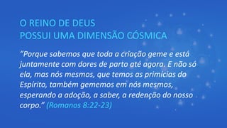 O REINO DE DEUS
POSSUI UMA DIMENSÃO CÓSMICA
”Porque sabemos que toda a criação geme e está
juntamente com dores de parto até agora. E não só
ela, mas nós mesmos, que temos as primícias do
Espírito, também gememos em nós mesmos,
esperando a adoção, a saber, a redenção do nosso
corpo.” (Romanos 8:22-23)
 