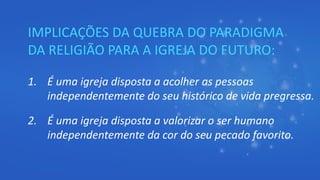 IMPLICAÇÕES DA QUEBRA DO PARADIGMA
DA RELIGIÃO PARA A IGREJA DO FUTURO:
1. É uma igreja disposta a acolher as pessoas
independentemente do seu histórico de vida pregressa.
2. É uma igreja disposta a valorizar o ser humano
independentemente da cor do seu pecado favorito.
 