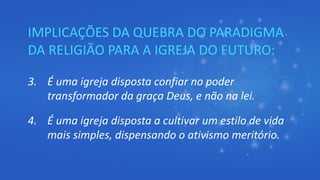 IMPLICAÇÕES DA QUEBRA DO PARADIGMA
DA RELIGIÃO PARA A IGREJA DO FUTURO:
3. É uma igreja disposta confiar no poder
transformador da graça Deus, e não na lei.
4. É uma igreja disposta a cultivar um estilo de vida
mais simples, dispensando o ativismo meritório.
 