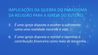 IMPLICAÇÕES DA QUEBRA DO PARADIGMA
DA RELIGIÃO PARA A IGREJA DO FUTURO:
5. É uma igreja disposta a acolher o sofrimento
como uma realidade inerente à vida.
6. É uma igreja disposta a rejeitar o incentivo à
contribuição financeira como meio de barganha.
 