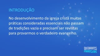 INTRODUÇÃO
No desenvolvimento da igreja cristã muitas
práticas consideradas essenciais não passam
de tradições vazia e precisam ser revistas
para provarmos o verdadeiro evangelho.
 