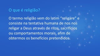 O que é religião?
O termo religião vem do latim “religare” e
consiste na tentativa humana de nos nos
religar a Deus através de ritos, sacrifícios
ou comportamentos morais, afim de
obtermos os benefícios pretendidos.
 