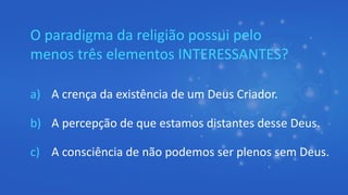 O paradigma da religião possui pelo
menos três elementos INTERESSANTES?
a) A crença da existência de um Deus Criador.
b) A percepção de que estamos distantes desse Deus.
c) A consciência de não podemos ser plenos sem Deus.
 