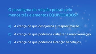 O paradigma da religião possui pelo
menos três elementos EQUIVOCADOS?
a) A crença de que desejamos a reaproximação.
b) A crença de que podemos viabilizar a reaproximação.
c) A crença de que podemos alcançar benefícios.
 