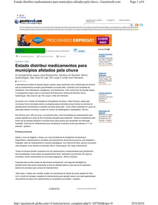 Estado distribui medicamentos para municípios afetados pela chuva - Gazetaweb.com                                                                            Page 1 of 6



          Home
          Notícias
                                                                                                  GAZETA DE ALAGOAS              TV GAZETA    RÁDIO GAZETA
                                                                                                  GAZETA FM

                                                                                             
           ARTIGOS BRASIL CARNAVAL CIDADE CIÊNCIA COMPORTAMENTO CONCURSOS CULTURA DIVERSÃO ECONOMIA EDUCAÇÃO ESPECIAIS ESPORTES GERAL
           INTERIOR INTERNACIONAL JUSTIÇA MUNDO BIZARRO POLÍCIA POLÍTICA RELIGIÃO SAÚDE TECNOLOGIA TELEVISÃO TRÂNSITO TRANSPORTE ÚLTIMAS




                                              Ver todas as notícias desta editoria                  

                                                                                                                     Celular DualChip
             tam anho da let ra   envi ar por e - m ail          impr im ir                                          só R$85
                                                                                                                     2 Chips, Bluetooth,
                                                                                                                     FM, MP3, Camêra
 24.06.2010 | 18h28                                                                                                  Frete Grátis em
                                                                                                                     até 12x no Cartão
 Estado distribui medicamentos para                                                                                  www.MpxShop.com.br/Ofe



 municípios afetados pela chuva
                                                                                                                     Vagas de
 O carregamento seguiu para Branquinha, Santana do Mundaú, Murici,                                                   Emprego
                                                                                                                     Mais de 180.000
 Quebrangulo, São José da Laje, Rio Largo e União dos Palmares                                                       novas vagas. Seu
    Ascom/ Sesau                                                                                                     próximo emprego
                                                                                                                     está aqui.
 A Secretaria de Estado da Saúde (Sesau) realizou nesta quinta-feira (24) a distribuição do primeiro                 www.manager.com.br

 lote de medicamentos enviados pelo Ministério da Saúde (MS), contendo cinco toneladas de
 antibióticos, anti-inflamatórios, analgésicos, anti-hipertensivo, entre outros itens da atenção básica.
 O carregamento seguiu para os municípios de Branquinha, Santana do Mundaú, Murici,                                  Trainee Alagoas
                                                                                                                     Encontre o
 Quebrangulo, São José da Laje, Rio Largo e União dos Palmares.
                                                                                                                     emprego dos seus
                                                                                                                     sonhos em
 De acordo com o diretor da Assistência Farmacêutica da Sesau, Fábio Pacheco, esses sete                             Alagoas
                                                                                                                     www.Infojobs.com.br
 municípios foram priorizados dentre os atingidos pelas enchentes porque tiveram as centrais de
 abastecimento farmacêutico e unidades de saúde destruídas. “Outro critério analisado foi o grau de
 destruição desses municípios, a partir do número de desabrigados e desalojados”, afirmou.
                                                                                                                     Empregos em
                                                                                                                     Alagoas
 Ele informou que o MS vai enviar, nos próximos dias, mais 35 toneladas de medicamentos para                         Milhares de vagas
                                                                                                                     de todos os sites
 prestar assistência a cerca de 80 mil pessoas atingidas pela catástrofe. “Estamos trabalhando para                  do Brasil em um
 evitar que as pessoas adoeçam e evoluam para casos graves que necessitem de internação                              só lugar - Indeed
                                                                                                                     indeed.com.br/Alagoas
 hospitalar. Esse lote de medicamentos que começamos a distribuir já dar para atender a 11 mil
 pessoas”, garantiu.


 Primeiros socorros


 Desde o início da tragédia, a Sesau, por meio da Diretoria de Assistência Farmacêutica,
 disponibilizou medicamentos e correlatos para atendimento de primeiros-socorros, pré-hospitalar e
 hospitalar, além de medicamentos e insumos estratégicos, num total de 60 itens, para os municípios
 mais atingidos, como Santana do Mundaú, Murici, Quebrangulo, Rio Largo e Branquinha.


 “Esses municípios também receberam kit's de medicamentos complementares para atendimento
 das necessidades. Essas ações de abastecimento foram realizadas nas primeiras 72h após as
 enchentes, sendo contemplados 22 municípios alagoanos”, afirmou Pacheco.


 Superada essa primeira etapa de atendimento emergencial, uma segunda estratégia de
 abastecimento está sendo implantada na área de atenção básica e para isso já foi realizada a
 abertura do processo para compra de medicamentos.


 “Além disso, a Sesau tem mantido contato com secretarias de Saúde de outros estados do País
 com o intuito de conseguir doações de medicamentos para atenção básica, pois esta especialidade
 não pertence ao elenco de medicamentos de competência do Estado”, ressaltou.




                                                COMENTAR                             comunicar erros nesta matéria




http://gazetaweb.globo.com/v2/noticias/texto_completo.php?c=207568&tipo=0                                                                                     25/6/2010
 
