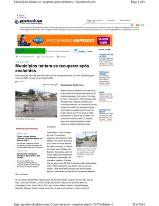 Municípios tentam se recuperar após enchentes - Gazetaweb.com                                                                                              Page 1 of 6



          Home
          Notícias
                                                                                                   GAZETA DE ALAGOAS           TV GAZETA    RÁDIO GAZETA
                                                                                                   GAZETA FM

                                                                                              
           ARTIGOS BRASIL CARNAVAL CIDADE CIÊNCIA COMPORTAMENTO CONCURSOS CULTURA DIVERSÃO ECONOMIA EDUCAÇÃO ESPECIAIS ESPORTES GERAL
           INTERIOR INTERNACIONAL JUSTIÇA MUNDO BIZARRO POLÍCIA POLÍTICA RELIGIÃO SAÚDE TECNOLOGIA TELEVISÃO TRÂNSITO TRANSPORTE ÚLTIMAS




                                               Ver todas as notícias desta editoria                3 tweets

                                                                                                                   Celular DualChip
             tam anho da let ra    envi ar por e - m ail          impr im ir                                       só R$85
                                                                                                                   2 Chips, Bluetooth,
                                                                                                                   FM, MP3, Camêra
 19.06.2010 | 13h44                                                                                                Frete Grátis em
                                                                                                                   até 12x no Cartão
 Municípios tentam se recuperar após                                                                               www.MpxShop.com.br/Ofe



 enchentes                                                                                                         Professores
                                                                                                                   Alagoas
 Informações são de que há mais de mil desaparecidos; só em Quebrangulo                                            Seu próximo
 mais de 800 casas foram destruídas                                                                                emprego está
                                                                                                                   aqui! Busca
    Gazetaweb                                                                                                      avançada por
                                                                                                                   estado e setor
                                                                   Atualizada às 20h30 horas                       www.Infojobs.com.br



                                                                   Dados oficiais da Defesa Civil revelam que
                                                                                                                   Vagas
                                                                   as enchentes provocaram destruição em 21        Mais de 180.000
                                                                   cidades alagoanas. Pelo menos 13 mortes         novas vagas. Seu
                                                                                                                   próximo emprego
                                                                   já foram confirmadas e 1009 pessoas estão       está aqui.
                                                                   desaparecidas. Segundo assessoria do            www.manager.com.br

                                                                   Corpo de Bombeiros, os números de vítimas
                                                                   entram em conflito com frequência, já que
                                                                   informações divulgadas pelo Governo do          Empregos em
                                                                                                                   Maceió
                                                                   Estado são de que 70 mil pessoas estão          Milhares de vagas
                                                                   desalojadas, enquanto que a Defesa Civil        de todos os sites
                                                                                                                   do Brasil em um
 Veja galeria de fotos abaixo                                      confirma um número menor. O trabalho            só lugar - Indeed
                                                                   agora é de recolher doações e tentar            indeed.com.br/Maceio

                                                                   reeguer as cidades destruídas pelas
                                             enchentes.
  Matéria(s) relacionada(s)

  18.06.2010 14h57
                                             Calamidade. É esse o estado
                                             em que 21 municípios
  Fortes chuvas deixam
  milhares de desabrigados no                alagoanos se encontram neste
  interior de AL                             sábado (19), devido às chuvas
  Rio Mundaú transborda em dois              que caíram no fim de semana.
  municípios; a cidade de Santana do
  Mundaú está praticamente submersa          Em meio à situação, o Governo
                                             do Estado reuniu Defesa Civil,           Águas formaram correnteza
  21.06.2010 17h03                                                                    no município de Rio Largo;
                                             Exército, Aeronáutica, além de           veja galeria abaixo (Foto:
  Campanhas arrecadam
                                             outros órgãos para estabelecer           José Feitosa/ Gazeta de
  donativos para vítimas das                                                          Alagoas)
  chuvas                                     estratégias de salvamento às
  Bombeiros, Defesa Civil,                   vítimas da tragédia. A Defesa
  Arquidiocese Metropolitana e               Civil diz que ao todo 36.953 mil pessoas estão desabrigadas,
  cidadãos de Maceió unem forças
  para ajudar arrecadar doações              mais 15.540 desalojados (que podem retornar às suas
                                             casas), 3.508 deslocadas (levadas para outros lugares
                                             seguros), perfazendo um total de 58.145 pessoas afetadas
 até o momento.


 Os municípios atingidos são: Quebrangulo, Santana do Mundaú, Joaquim Gomes, São José da
 Laje, União dos Palmares, Jundiá, Jacuípe, Branquinha, São Luiz do quitunde, Matriz do
 Camaragibe, Paulo Jacinto, Murici, Rio Largo, Viçosa, Atalaia, Cajueiro, Capela,Maragogi,
 Marechal, Satuba e Anadia. Destes municípios, os seis que comportam o maior número de




http://gazetaweb.globo.com/v2/noticias/texto_completo.php?c=207264&tipo=0                                                                                   25/6/2010
 