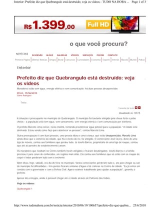 Interior: Prefeito diz que Quebrangulo está destruído; veja os vídeos - TUDO NA HORA ... Page 1 of 3




                                                            o que você procura?
 NOTÍCIAS
                  DIVERSÃO       BLOGS         GALERIAS      VÍDEOS      SERVIÇOS      PSCOM      CONTATO

Primeira Página   Últimas Notícias   Artigos   Brasil   Concursos   Curiosidades   Economia   Esporte   Interior   Maceió   Mundo   Polícia


  Interior


  Prefeito diz que Quebrangulo está destruído; veja
  os vídeos
  Moradores estão sem água, energia elétrica e sem comunicação; há duas pessoas desaparecidas
  09:44 - 19/06/2010
  Elaine Rodrigues


     Texto

                                                                                                               Tamanho do texto

                                                                                                               Atualizado às 13h19.

  A situação é preocupante no município de Quebrangulo. O município foi bastante atingido pela chuva forte e pelas
  cheias - a população está sem água, sem saneamento, sem energia elétrica e sem comunicação por telefones.

  O prefeito Marcelo Lima esteve, nesta manhã, tentando providenciar água potável para a população. "A cidade está
  destruída. Estou vendo como faço para abastecer as pessoas", contou Marcelo Lima.

  Outra preocupação é com duas pessoas, uma pessoa idosa e uma criança, que estão desaparecidas. Marcelo Lima 
  ainda disse que o comércio da cidade, que fica à beira do rio, foi atingido. O comerciante José Cícero, dono de uma
  loja de móveis, contou aos familiares que perdeu tudo. Já Josefa Barros, proprietária de uma loja de roupas, contou
  que até as paredes do estabelecimento caíram.

  Os moradores que residiam no Centro também foram atingidos e ficaram desabrigados. Josefa Barros e a família
  precisou ir para casas de conhecidos, em regiões mais altas. Ela contou aos familiares que só estão com as roupas do
  corpo e todos perderam tudo com a enchente.

  Além disso, hoje, sábado, era dia de feira no município. Vários comerciantes perderam tudo e, até para chegar ou sair
  do município há dificuldades - três pontes ficaram embaixo d'água e há crateras no Centro da cidade. "Eu já entrei em
  contato com o governador e com a Defesa Civil. Agora estamos trabalhando para ajudar a população", garantiu o
  prefeito.

  Apesar dos estragos, ainda é possível chegar até a cidade através de Palmeira dos Índios.

  Veja os vídeos:

  Quebrangulo 1




http://www.tudonahora.com.br/noticia/interior/2010/06/19/100657/prefeito-diz-que-quebra... 25/6/2010
 