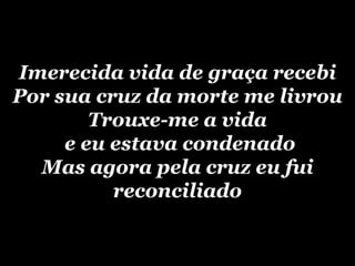 Imerecida vida de graça recebiPor sua cruz da morte me livrouTrouxe-me a vida e eu estava condenadoMas agora pela cruz eu fui reconciliado