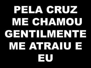 PELA CRUZ
ME CHAMOU
GENTILMENTE
ME ATRAIU E
EU