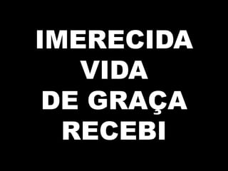 IMERECIDA
VIDA
DE GRAÇA
RECEBI