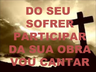 DO SEU
SOFRER
PARTICIPAR
DA SUA OBRA
VOU CANTAR
 