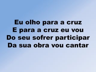 Eu olho para a cruz
E para a cruz eu vou
Do seu sofrer participar
Da sua obra vou cantar