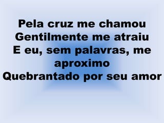 Pela cruz me chamou
Gentilmente me atraiu
E eu, sem palavras, me
aproximo
Quebrantado por seu amor