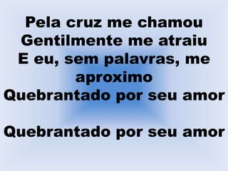 Pela cruz me chamou
Gentilmente me atraiu
E eu, sem palavras, me
aproximo
Quebrantado por seu amor
Quebrantado por seu amor