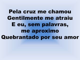 Pela cruz me chamou
Gentilmente me atraiu
E eu, sem palavras,
me aproximo
Quebrantado por seu amor
