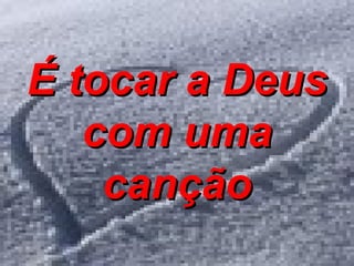 É tocar a Deus com uma canção 