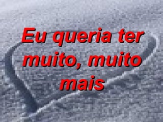Eu queria ter muito, muito mais 
