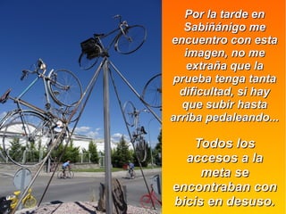 Por la tarde enPor la tarde en
Sabiñánigo meSabiñánigo me
encuentro con estaencuentro con esta
imagen, no meimagen, no me
extraña que laextraña que la
prueba tenga tantaprueba tenga tanta
dificultad, si haydificultad, si hay
que subir hastaque subir hasta
arriba pedaleando...arriba pedaleando...
Todos losTodos los
accesos a laaccesos a la
meta semeta se
encontraban conencontraban con
bicis en desuso.bicis en desuso.
 