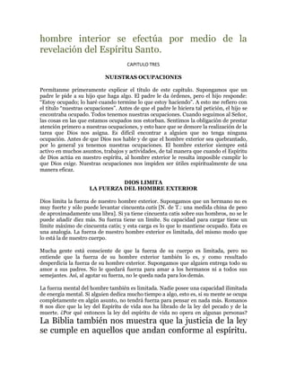 hombre interior se efectúa por medio de la
revelación del Espíritu Santo.
                                      CAPITULO TRES

                            NUESTRAS OCUPACIONES

Permítanme primeramente explicar el título de este capítulo. Supongamos que un
padre le pide a su hijo que haga algo. El padre le da órdenes, pero el hijo responde:
³Estoy ocupado; lo haré cuando termine lo que estoy haciendo´. A esto me refiero con
el título ³nuestras ocupaciones´. Antes de que el padre le hiciera tal petición, el hijo se
encontraba ocupado. Todos tenemos nuestras ocupaciones. Cuando seguimos al Señor,
las cosas en las que estamos ocupados nos estorban. Sentimos la obligación de prestar
atención primero a nuestras ocupaciones, y esto hace que se demore la realización de la
tarea que Dios nos asigna. Es difícil encontrar a alguien que no tenga ninguna
ocupación. Antes de que Dios nos hable y de que el hombre exterior sea quebrantado,
por lo general ya tenemos nuestras ocupaciones. El hombre exterior siempre está
activo en muchos asuntos, trabajos y actividades, de tal manera que cuando el Espíritu
de Dios actúa en nuestro espíritu, al hombre exterior le resulta imposible cumplir lo
que Dios exige. Nuestras ocupaciones nos impiden ser útiles espiritualmente de una
manera eficaz.

                               DIOS LIMITA
                     LA FUERZA DEL HOMBRE EXTERIOR

Dios limita la fuerza de nuestro hombre exterior. Supongamos que un hermano no es
muy fuerte y sólo puede levantar cincuenta catis [N. de T.: una medida china de peso
de aproximadamente una libra]. Si ya tiene cincuenta catis sobre sus hombros, no se le
puede añadir diez más. Su fuerza tiene un límite. Su capacidad para cargar tiene un
límite máximo de cincuenta catis; y esta carga es lo que lo mantiene ocupado. Esta es
una analogía. La fuerza de nuestro hombre exterior es limitada, del mismo modo que
lo está la de nuestro cuerpo.

Mucha gente está consciente de que la fuerza de su cuerpo es limitada, pero no
entiende que la fuerza de su hombre exterior también lo es, y como resultado
desperdicia la fuerza de su hombre exterior. Supongamos que alguien entrega todo su
amor a sus padres. No le quedará fuerza para amar a los hermanos ni a todos sus
semejantes. Así, al agotar su fuerza, no le queda nada para los demás.

La fuerza mental del hombre también es limitada. Nadie posee una capacidad ilimitada
de energía mental. Si alguien dedica mucho tiempo a algo, esto es, si su mente se ocupa
completamente en algún asunto, no tendrá fuerza para pensar en nada más. Romanos
8 nos dice que la ley del Espíritu de vida nos ha librado de la ley del pecado y de la
muerte. ¿Por qué entonces la ley del espíritu de vida no opera en algunas personas?
La Biblia también nos muestra que la justicia de la ley
se cumple en aquellos que andan conforme al espíritu.
 