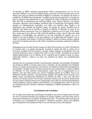 Al estudiar la Biblia nuestros pensamientos deben compenetrarse con los de los
escritores bíblicos y con los del Espíritu Santo, pero éste es sólo el primer paso. Si no
damos este paso no podemos estudiar la Biblia; no obstante, aun después de darlo es
posible leer la Biblia incorrectamente. La Biblia consta de pensamientos o enseñanzas,
pero su aspecto más importante es que el Espíritu de Dios es liberado por medio de
ella. Esta fue la experiencia que tuvieron Pedro, Juan, Mateo, Marcos y los demás
escritores. Mientras estos hombres escribían bajo la inspiración del Espíritu Santo,
seguían un delineamiento específico; con todo, sus espíritus iban ligados a la
inspiración que recibían del Espíritu Santo. El mundo no puede entender que el
Espíritu está detrás de la Escritura. Cuando el Espíritu es liberado es como si los
profetas mismos estuvieran vivos y se dirigieran a nosotros una vez más. Si los oímos
hoy, vemos que lo que dicen no sólo consta de palabras e ideas, sino de algo más, algo
misterioso e inexplicable, que sabemos, en lo más recóndito de nuestro ser, es el
Espíritu. Así que la Biblia es más que palabras; es la liberación del Espíritu. Por lo
tanto, el requisito más básico y crucial al estudiar la Biblia es liberar nuestro espíritu
para tocar el espíritu que está en ella. Sólo así podremos entender realmente la Palabra
de Dios.

Supongamos que un niño travieso rompe un vidrio de la casa de un vecino. El dueño de
la vivienda sale y lo regaña duramente. Cuando la madre del niño se entera de la
travesura, también ella lo amonesta. Aunque ambos regañan al muchacho, hay una
marcada diferencia entre el regaño del vecino y el de la madre. El dueño de la casa lo
regaña ásperamente con un espíritu de ira, mientras que la madre lo hace en amor,
esperando instruir y educar a su hijo. Los espíritus de ambos son completamente
diferentes.

Aunque éste es un ejemplo sencillo, nos da luz para entender este principio. El Espíritu
que inspiró la Biblia es mucho mayor que el ³espíritu´ de este ejemplo. Es el Espíritu
eterno y el mismo que permanece con nosotros. La Palabra de Dios está impregnada de
este Espíritu. Cuando nuestro hombre exterior ha sido quebrantado y nuestro espíritu
es liberado, no sólo nuestros pensamientos serán uno con el pensamiento de la
Palabra, sino que todo nuestro ser tocará el Espíritu mismo de la Biblia. Pero si no
liberamos nuestro espíritu, y permanecemos aislados del espíritu de los autores de la
Biblia, nunca entenderemos cabalmente la Palabra de Dios, y ésta será sólo letra
muerta en nuestras manos. Por lo tanto, debemos recalcar una vez más la importancia
de que nuestro hombre exterior sea quebrantado, pues sólo así nuestros pensamientos
serán fructíferos, nuestro espíritu será liberado y no restringiremos a Dios ni seremos
un obstáculo para El. Inclusive mientras estudiamos la Biblia estorbamos a Dios y lo
limitamos.

                            El ministerio de la Palabra

Por un lado, Dios desea que entendamos Su palabra, pues esto es básico para Su obra;
por otro, El intenta depositar Sus palabras en nuestro espíritu, para que éstas sean la
carga que ministremos a la iglesia. En Hechos 6:4 dice: ³Y nosotros perseveraremos en
la oración y en el ministerio de la palabra´. Ministrar equivale a servir; esto significa
que el ministerio de la Palabra de Dios es un servicio que se da a los hombres.
 
