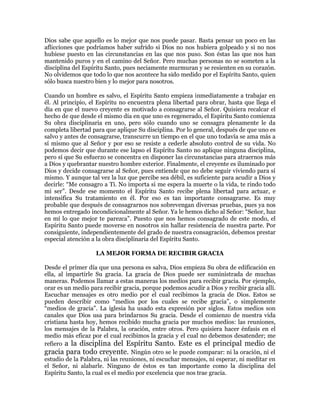 Dios sabe que aquello es lo mejor que nos puede pasar. Basta pensar un poco en las
aflicciones que podríamos haber sufrido si Dios no nos hubiera golpeado y si no nos
hubiese puesto en las circunstancias en las que nos puso. Son éstas las que nos han
mantenido puros y en el camino del Señor. Pero muchas personas no se someten a la
disciplina del Espíritu Santo, pues neciamente murmuran y se resienten en su corazón.
No olvidemos que todo lo que nos acontece ha sido medido por el Espíritu Santo, quien
sólo busca nuestro bien y lo mejor para nosotros.

Cuando un hombre es salvo, el Espíritu Santo empieza inmediatamente a trabajar en
él. Al principio, el Espíritu no encuentra plena libertad para obrar, hasta que llega el
día en que el nuevo creyente es motivado a consagrarse al Señor. Quisiera recalcar el
hecho de que desde el mismo día en que uno es regenerado, el Espíritu Santo comienza
Su obra disciplinaria en uno, pero sólo cuando uno se consagra plenamente le da
completa libertad para que aplique Su disciplina. Por lo general, después de que uno es
salvo y antes de consagrarse, transcurre un tiempo en el que uno todavía se ama más a
sí mismo que al Señor y por eso se resiste a cederle absoluto control de su vida. No
podemos decir que durante ese lapso el Espíritu Santo no aplique ninguna disciplina,
pero sí que Su esfuerzo se concentra en disponer las circunstancias para atraernos más
a Dios y quebrantar nuestro hombre exterior. Finalmente, el creyente es iluminado por
Dios y decide consagrarse al Señor, pues entiende que no debe seguir viviendo para sí
mismo. Y aunque tal vez la luz que percibe sea débil, es suficiente para acudir a Dios y
decirle: ³Me consagro a Ti. No importa si me espera la muerte o la vida, te rindo todo
mi ser´. Desde ese momento el Espíritu Santo recibe plena libertad para actuar, e
intensifica Su tratamiento en él. Por eso es tan importante consagrarse. Es muy
probable que después de consagrarnos nos sobrevengan diversas pruebas, pues ya nos
hemos entregado incondicionalmente al Señor. Ya le hemos dicho al Señor: ³Señor, haz
en mí lo que mejor te parezca´. Puesto que nos hemos consagrado de este modo, el
Espíritu Santo puede moverse en nosotros sin hallar resistencia de nuestra parte. Por
consiguiente, independientemente del grado de nuestra consagración, debemos prestar
especial atención a la obra disciplinaria del Espíritu Santo.

                   LA MEJOR FORMA DE RECIBIR GRACIA

Desde el primer día que una persona es salva, Dios empieza Su obra de edificación en
ella, al impartirle Su gracia. La gracia de Dios puede ser suministrada de muchas
maneras. Podemos llamar a estas maneras los medios para recibir gracia. Por ejemplo,
orar es un medio para recibir gracia, porque podemos acudir a Dios y recibir gracia allí.
Escuchar mensajes es otro medio por el cual recibimos la gracia de Dios. Estos se
pueden describir como ³medios por los cuales se recibe gracia´, o simplemente
³medios de gracia´. La iglesia ha usado esta expresión por siglos. Estos medios son
canales que Dios usa para brindarnos Su gracia. Desde el comienzo de nuestra vida
cristiana hasta hoy, hemos recibido mucha gracia por muchos medios: las reuniones,
los mensajes de la Palabra, la oración, entre otros. Pero quisiera hacer énfasis en el
medio más eficaz por el cual recibimos la gracia y el cual no debemos desatender; me
refiero a la disciplina del Espíritu Santo. Este es el principal medio de
gracia para todo creyente. Ningún otro se le puede comparar: ni la oración, ni el
estudio de la Palabra, ni las reuniones, ni escuchar mensajes, ni esperar, ni meditar en
el Señor, ni alabarle. Ninguno de éstos es tan importante como la disciplina del
Espíritu Santo, la cual es el medio por excelencia que nos trae gracia.
 