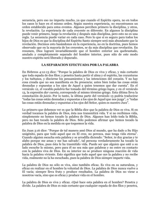 secuencia, pero eso no importa mucho, ya que cuando el Espíritu opera, no en todos
los casos lo hace en el mismo orden. Según nuestra experiencia, no encontramos un
orden establecido para estos eventos. Algunos perciben primero la disciplina, y otros,
la revelación. La experiencia de cada creyente es diferente. En algunos la disciplina
puede venir primero, luego la revelación y después más disciplina, pero esto no es una
regla. La secuencia puede variar en cada caso. Pero lo que sí es seguro para todos los
hijos de Dios es que la disciplina del Espíritu Santo siempre será más abundante que la
revelación. Decimos esto basándonos en la experiencia, no en la doctrina, pues hemos
observado que en la mayoría de los creyentes, se da más disciplina que revelación. En
resumen, Dios logrará invariablemente que el hombre exterior sea quebrantado,
anulado y completamente separado del hombre interior, pues sólo de este modo
nuestro espíritu será liberado y depurado.

              LA SEPARACION EFECTUADA POR LA PALABRA

En Hebreos 4:12-13 dice: ³Porque la palabra de Dios es viva y eficaz, y más cortante
que toda espada de dos filos; y penetra hasta partir el alma y el espíritu, las coyunturas
y los tuétanos, y discierne los pensamientos y las intenciones del corazón. Y no hay
cosa creada que no sea manifiesta en Su presencia; antes bien todas las cosas están
desnudas y expuestas a los ojos de Aquel a quien tenemos que dar cuenta´. En el
versículo 12, el vocablo palabra fue tomado del término griego logos, y en el versículo
13, la expresión dar cuenta, corresponde al mismo término griego. Esta última lleva la
connotación de juicio. Por lo tanto, la última parte del versículo 13 podría traducirse
³todas las cosas están desnudas y expuestas a los ojos de Aquel que nos juzga´, o ³todas
las cosas están desnudas y expuestas a los ojos del Señor, quien es nuestro Juez´.

Lo primero que debemos ver es que la Biblia dice que la palabra de Dios es viva. Si en
verdad tocamos la palabra de Dios, ésta nos transmitirá vida. Y si no recibimos vida,
simplemente no hemos tocado la palabra de Dios. Algunos han leído toda la Biblia,
pero no han tocado la palabra de Dios. Sólo podemos afirmar que hemos tocado la
palabra de Dios en la medida en que toquemos la vida.

En Juan 3:16 dice: ³Porque de tal manera amó Dios al mundo, que ha dado a Su Hijo
unigénito, para que todo aquel que en El cree, no perezca, mas tenga vida eterna´.
Cuando alguien escucha esta palabra y se arrodilla diciendo: ³Señor, te doy gracias y te
alabo porque me amas y me has salvado´, tal persona verdaderamente ha tocado la
palabra de Dios, pues ésta le ha trasmitido vida. Puede ser que alguien que esté a su
lado escuche lo mismo, pero para él no sea más que palabras y no entre en contacto
con la palabra viva de Dios. En su interior no se produce ninguna reacción de vida
hacia la palabra viviente. Esto significa que todo aquel que oye la palabra y no recibe
vida, realmente no la ha escuchado, pues la palabra de Dios siempre imparte vida.

La palabra de Dios no sólo es viva, sino también eficaz. Es viva en su naturaleza, y
eficaz en realizar en el hombre la voluntad de Dios. La palabra de Dios nunca vuelve a
El vacía; siempre lleva fruto y produce resultados. La palabra de Dios no viene a
nosotros vacía, sino que es eficaz y produce vida en el hombre.

La palabra de Dios es viva y eficaz. ¿Qué hace esta palabra en el hombre? Penetra y
divide. La palabra de Dios es más cortante que cualquier espada de dos filos y penetra,
 