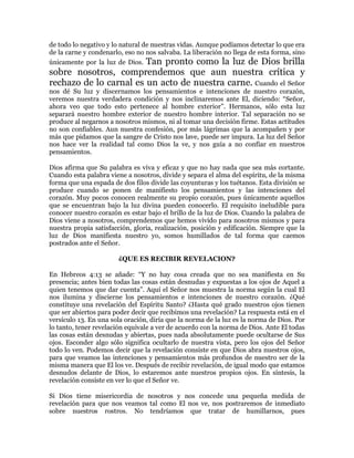 de todo lo negativo y lo natural de nuestras vidas. Aunque podíamos detectar lo que era
de la carne y condenarlo, eso no nos salvaba. La liberación no llega de esta forma, sino
únicamente por la luz de Dios. Tan pronto como la luz de Dios brilla
sobre nosotros, comprendemos que aun nuestra crítica y
rechazo de lo carnal es un acto de nuestra carne. Cuando el Señor
nos dé Su luz y discernamos los pensamientos e intenciones de nuestro corazón,
veremos nuestra verdadera condición y nos inclinaremos ante El, diciendo: ³Señor,
ahora veo que todo esto pertenece al hombre exterior´. Hermanos, sólo esta luz
separará nuestro hombre exterior de nuestro hombre interior. Tal separación no se
produce al negarnos a nosotros mismos, ni al tomar una decisión firme. Estas actitudes
no son confiables. Aun nuestra confesión, por más lágrimas que la acompañen y por
más que pidamos que la sangre de Cristo nos lave, puede ser impura. La luz del Señor
nos hace ver la realidad tal como Dios la ve, y nos guía a no confiar en nuestros
pensamientos.

Dios afirma que Su palabra es viva y eficaz y que no hay nada que sea más cortante.
Cuando esta palabra viene a nosotros, divide y separa el alma del espíritu, de la misma
forma que una espada de dos filos divide las coyunturas y los tuétanos. Esta división se
produce cuando se ponen de manifiesto los pensamientos y las intenciones del
corazón. Muy pocos conocen realmente su propio corazón, pues únicamente aquellos
que se encuentran bajo la luz divina pueden conocerlo. El requisito ineludible para
conocer nuestro corazón es estar bajo el brillo de la luz de Dios. Cuando la palabra de
Dios viene a nosotros, comprendemos que hemos vivido para nosotros mismos y para
nuestra propia satisfacción, gloria, realización, posición y edificación. Siempre que la
luz de Dios manifiesta nuestro yo, somos humillados de tal forma que caemos
postrados ante el Señor.

                       ¿QUE ES RECIBIR REVELACION?

En Hebreos 4:13 se añade: ³Y no hay cosa creada que no sea manifiesta en Su
presencia; antes bien todas las cosas están desnudas y expuestas a los ojos de Aquel a
quien tenemos que dar cuenta´. Aquí el Señor nos muestra la norma según la cual El
nos ilumina y discierne los pensamientos e intenciones de nuestro corazón. ¿Qué
constituye una revelación del Espíritu Santo? ¿Hasta qué grado nuestros ojos tienen
que ser abiertos para poder decir que recibimos una revelación? La respuesta está en el
versículo 13. En una sola oración, diría que la norma de la luz es la norma de Dios. Por
lo tanto, tener revelación equivale a ver de acuerdo con la norma de Dios. Ante El todas
las cosas están desnudas y abiertas, pues nada absolutamente puede ocultarse de Sus
ojos. Esconder algo sólo significa ocultarlo de nuestra vista, pero los ojos del Señor
todo lo ven. Podemos decir que la revelación consiste en que Dios abra nuestros ojos,
para que veamos las intenciones y pensamientos más profundos de nuestro ser de la
misma manera que El los ve. Después de recibir revelación, de igual modo que estamos
desnudos delante de Dios, lo estaremos ante nuestros propios ojos. En síntesis, la
revelación consiste en ver lo que el Señor ve.

Si Dios tiene misericordia de nosotros y nos concede una pequeña medida de
revelación para que nos veamos tal como El nos ve, nos postraremos de inmediato
sobre nuestros rostros. No tendríamos que tratar de humillarnos, pues
 