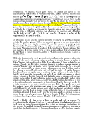 sentimientos. No importa cuánta gente pueda ser ganada por medio de sus
pensamientos y sentimientos, el resultado será vano. Tarde o temprano tenemos que
confesar que ³el Espíritu es el que da vida´. Sólo el Espíritu puede dar
vida; ni siquiera nuestros mejores pensamientos y sentimientos pueden hacer eso. El
hombre sólo puede recibir vida por medio del Espíritu. La Palabra del Señor siempre
tiene la razón; el que imparte vida es el Espíritu. Muchos obreros del Señor tienen que
pasar por sufrimientos y fracasos antes de poder ver este hecho. Ya que es el Espíritu el
que da vida, sólo cuando el espíritu es liberado, pueden ser regenerados los pecadores
y edificados los creyentes. La regeneración transmite vida y hace que otros reciban
vida, así como la edificación transmite vida y hace que los creyentes sean edificados.
Sin la intervención del Espíritu no pueden llevarse a cabo ni la
regeneración ni la edificación.
Lo interesante es que Dios no tiene la intención de separar Su Espíritu de nuestro
espíritu. En muchos pasajes bíblicos es imposible precisar si se hace referencia al
Espíritu de Dios o al espíritu humano. Ni aun los expertos en griego pueden
determinar la diferencia. A lo largo de los años, los traductores de la Biblia desde
Lutero, en Alemania, hasta los traductores de la versión King James, en inglés, han
sido incapaces de decir a ciencia cierta de entre la gran cantidad de referencias acerca
del espíritu en el Nuevo Testamento, cuáles se refieren al espíritu humano y cuáles al
Espíritu divino.

El libro de Romanos es tal vez el que contiene la palabra espíritu un mayor número de
veces. ¿Quién puede determinar cuáles se refieren al espíritu humano y cuáles al
divino? Cuando los traductores de la Biblia llegan a Romanos 8, dejan la decisión a los
lectores. Cuando las diferentes versiones traducen la palabra neuma, algunas la
traducen ³Espíritu´, con mayúscula, y otras ³espíritu´, con minúscula. Por lo general,
todas las versiones difieren en este asunto y ninguna asevera tener la última palabra.
En realidad, es imposible diferenciar entre el Espíritu Santo y el espíritu humano.
Cuando recibimos un espíritu nuevo, al mismo tiempo recibimos el Espíritu de Dios.
Cuando nuestro espíritu humano fue reavivado de su estado amortecido, al mismo
tiempo recibimos el Espíritu Santo. El Espíritu Santo reside en nuestro espíritu, pero
es difícil decir cuál es el Espíritu Santo y cuál es nuestro espíritu. Entre ambos existe
una distinción pero no una separación. Por lo tanto, la liberación del espíritu no es sólo
la liberación del espíritu humano, sino la liberación del Espíritu Santo por medio del
espíritu humano, ya que ambos espíritus son uno. Entre ellos puede haber una
diferencia en cuanto a terminología, pero no en hecho. La liberación del espíritu es
tanto la liberación del espíritu humano como del divino. Cuando otros tienen contacto
con nuestro espíritu, tocan al mismo tiempo al Espíritu Santo. Si proporcionamos a
otros la oportunidad de tocar nuestro espíritu, debemos agradecer al Señor porque al
mismo tiempo tienen la oportunidad de tocar al Espíritu de Dios. De hecho, nuestro
espíritu es el medio por el cual traemos el Espíritu de Dios al hombre.

Cuando el Espíritu de Dios opera, lo hace por medio del espíritu humano. Tal
operación es similar a la electricidad que circula por los aparatos electrodomésticos; no
puede viajar en forma de relámpago por el aire, sino por medio de los alambres. No
sólo tenemos electricidad, sino también cables conductores. Los alambres conducen la
electricidad. En la física existe el fenómeno llamado carga eléctrica. Estar cargado
 