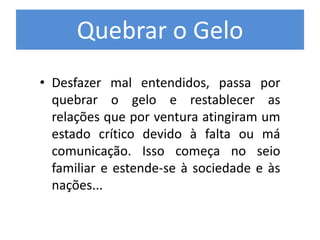 Quebrar o Gelo
• Desfazer mal entendidos, passa por
quebrar o gelo e restablecer as
relações que por ventura atingiram um
estado crítico devido à falta ou má
comunicação. Isso começa no seio
familiar e estende-se à sociedade e às
nações...
 