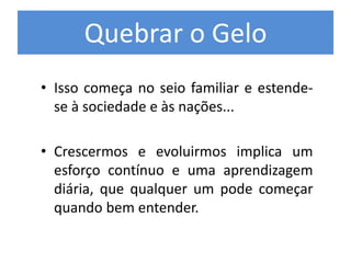 Quebrar o Gelo
• Isso começa no seio familiar e estende-
se à sociedade e às nações...
• Crescermos e evoluirmos implica um
esforço contínuo e uma aprendizagem
diária, que qualquer um pode começar
quando bem entender.
 