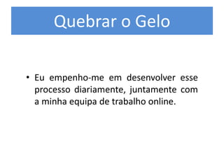 Quebrar o Gelo
• Eu empenho-me em desenvolver esse
processo diariamente, juntamente com
a minha equipa de trabalho online.
 