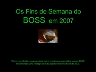 Os Fins de Semana do 
BOSS em 2007 
Como recordação, e para mandar como brinde aos associados, nosso BOSS 
encomendou uma retrospectiva de alguns fins de semana de 2007. 
 