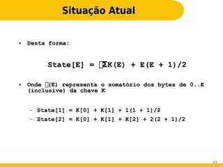 Situação Atual


●   Desta forma:


           State[E] = ΣK(E) + E(E + 1)/2

●   Onde (E) representa o somatório dos bytes de 0..E
    (inclusive) da chave K


    –   State[1] = K[0] + K[1] + 1(1 + 1)/2
    –   State[2] = K[0] + K[1] + K[2] + 2(2 + 1)/2




                                                         12
 