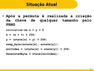 Situação Atual

●   Após a permuta é realizada a criação
    da chave de qualquer tamanho pelo
    PRNG
    inicializa-se x = y = 0
    x = (x + 1) % 256;
    y = (state[x] + y) % 256;
    swap_byte(&state[x], &state[y]);
    xorIndex = (state[x] + state[y]) % 256;
    GeneratedByte = state[xorIndex];




                                              16
 