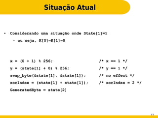 Situação Atual


●   Considerando uma situação onde State[1]=1
     –   ou seja, K[0]=K[1]=0




    x = (0 + 1) % 256;                   /* x == 1 */
    y = (state[1] + 0) % 256;            /* y == 1 */
    swap_byte(&state[1], &state[1]);     /* no effect */
    xorIndex = (state[1] + state[1]);    /* xorIndex = 2 */
    GeneratedByte = state[2]




                                                              17
 