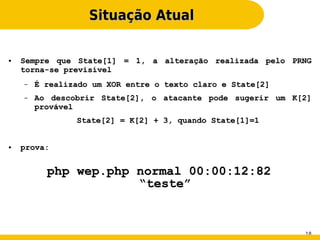 Situação Atual

●   Sempre que State[1] = 1, a alteração realizada pelo PRNG
    torna-se previsível
    –   É realizado um XOR entre o texto claro e State[2]
    –   Ao descobrir State[2], o atacante pode sugerir um K[2]
        provável
                State[2] = K[2] + 3, quando State[1]=1


●   prova:


          php wep.php normal 00:00:12:82
                      “teste”


                                                            18
 