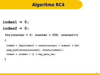 Algoritmo RC4


index1 = 0;
index2 = 0;
for(counter = 0; counter < 256; counter++)
{
    index2 = (key[index1] + state[counter] + index2) % 256;

    swap_byte(&state[counter], &state[index2]);
    index1 = (index1 + 1) % key_data_len;

}



                                                              2
 