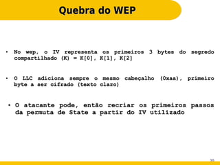 Quebra do WEP


●       No wep, o IV representa os primeiros 3 bytes do segredo
        compartilhado (K) = K[0], K[1], K[2]


●       O LLC adiciona sempre o mesmo cabeçalho (0xaa), primeiro
        byte a ser cifrado (texto claro)


    ●   O atacante pode, então recriar os primeiros passos
        da permuta de State a partir do IV utilizado




                                                              20
 