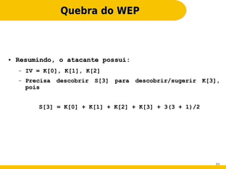 Quebra do WEP



●   Resumindo, o atacante possui:
    –   IV = K[0], K[1], K[2]
    –   Precisa descobrir S[3] para descobrir/sugerir K[3],
        pois


           S[3] = K[0] + K[1] + K[2] + K[3] + 3(3 + 1)/2




                                                           21
 
