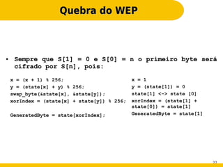 Quebra do WEP



●    Sempre que S[1] = 0 e S[0] = n o primeiro byte será
     cifrado por S[n], pois:

    x = (x + 1) % 256;                        x = 1
    y = (state[x] + y) % 256;                 y = (state[1]) = 0
    swap_byte(&state[x], &state[y]);          state[1] <-> state [0]
    xorIndex = (state[x] + state[y]) % 256;   xorIndex = (state[1] +
                                              state[0]) = state[1]
    GeneratedByte = state[xorIndex];          GeneratedByte = state[1]




                                                                         22
 