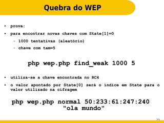 Quebra do WEP

●   prova:
●   para encontrar novas chaves com State[1]=0
     –   1000 tentativas (aleatório)
     –   chave com tam=5


             php wep.php find_weak 1000 5

●   utiliza-se a chave encontrada no RC4
●   o valor apontado por State[0] será o índice em State para o
    valor utilizado na cifragem


    php wep.php normal 50:233:61:247:240
                 "ola mundo"
                                                             23
 