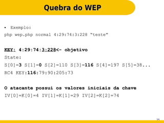Quebra do WEP

●   Exemplo:
php wep.php normal 4:29:74:3:228 “teste”


KEY: 4:29:74:3:228<- objetivo
State:
S[0]=3 S[1]=0 S[2]=110 S[3]=116 S[4]=197 S[5]=38...
RC4 KEY:116:79:90:205:73


O atacante possui os valores iniciais da chave
IV[0]=K[0]=4 IV[1]=K[1]=29 IV[2]=K[2]=74




                                                      25
 