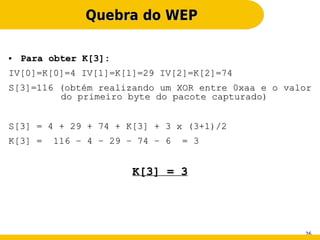 Quebra do WEP

●   Para obter K[3]:
IV[0]=K[0]=4 IV[1]=K[1]=29 IV[2]=K[2]=74
S[3]=116 (obtém realizando um XOR entre 0xaa e o valor
         do primeiro byte do pacote capturado)


S[3] = 4 + 29 + 74 + K[3] + 3 x (3+1)/2
K[3] =   116 – 4 – 29 – 74 – 6   = 3


                       K[3] = 3




                                                    26
 