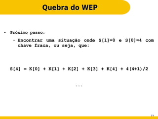 Quebra do WEP


●   Próximo passo:
     –   Encontrar uma situação onde S[1]=0 e S[0]=4 com
         chave fraca, ou seja, que:




    S[4] = K[0] + K[1] + K[2] + K[3] + K[4] + 4(4+1)/2


                            ...




                                                         27
 