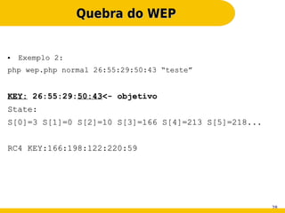 Quebra do WEP


●   Exemplo 2:
php wep.php normal 26:55:29:50:43 “teste”


KEY: 26:55:29:50:43<- objetivo
State:
S[0]=3 S[1]=0 S[2]=10 S[3]=166 S[4]=213 S[5]=218...


RC4 KEY:166:198:122:220:59




                                                      28
 
